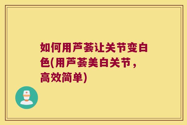 如何用芦荟让关节变白色(用芦荟美白关节,高效简单)
