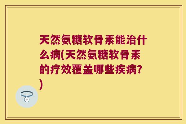 天然氨糖软骨素能治什么病(天然氨糖软骨素的疗效覆盖哪些疾病?)