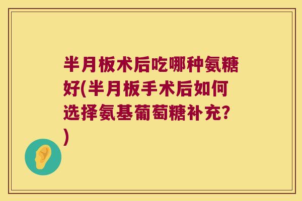半月板术后吃哪种氨糖好(半月板手术后如何选择氨基葡萄糖补充？)