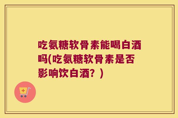 吃氨糖软骨素能喝白酒吗(吃氨糖软骨素是否影响饮白酒?)