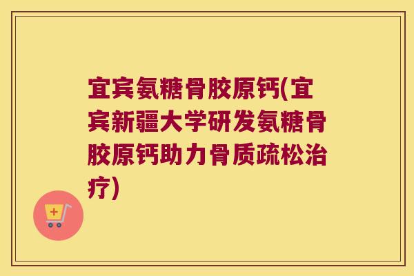 宜宾氨糖骨胶原钙(宜宾新疆大学研发氨糖骨胶原钙助力骨质疏松治疗)
