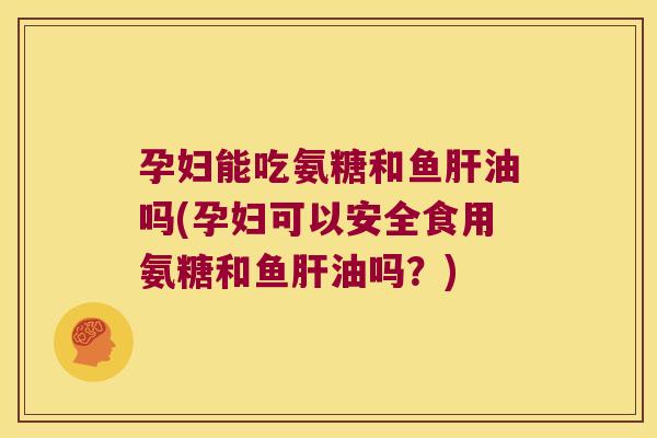 孕妇能吃氨糖和鱼肝油吗(孕妇可以安全食用氨糖和鱼肝油吗?)