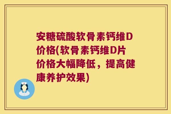 安糖硫酸软骨素钙维D价格(软骨素钙维D片价格大幅降低,提高健康养护效果)