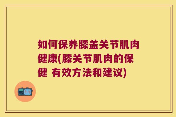 如何保养膝盖关节肌肉健康(膝关节肌肉的保健 有效方法和建议)
