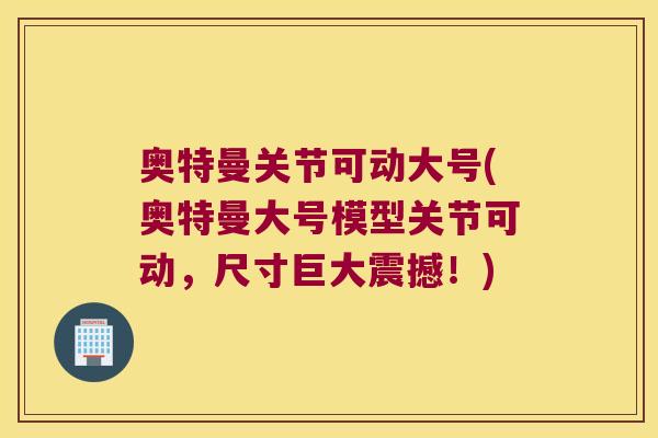 奥特曼关节可动大号(奥特曼大号模型关节可动,尺寸巨大震撼!)