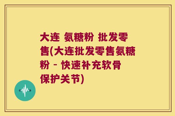 大连 氨糖粉 批发零售(大连批发零售氨糖粉 - 快速补充软骨保护关节)