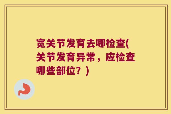 宽关节发育去哪检查(关节发育异常,应检查哪些部位?)