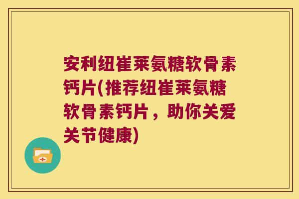 安利纽崔莱氨糖软骨素钙片(推荐纽崔莱氨糖软骨素钙片,助你关爱关节健康)