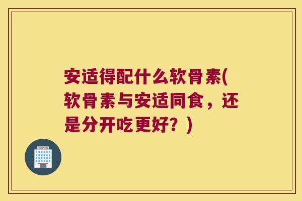 安适得配什么软骨素(软骨素与安适同食,还是分开吃更好?)