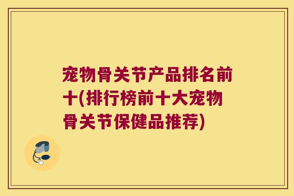 宠物骨关节产品排名前十(排行榜前十大宠物骨关节保健品推荐)