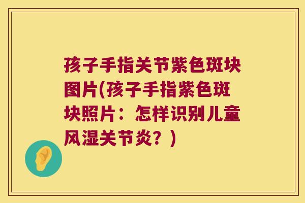 孩子手指关节紫色斑块图片(孩子手指紫色斑块照片:怎样识别儿童风湿关节炎?)