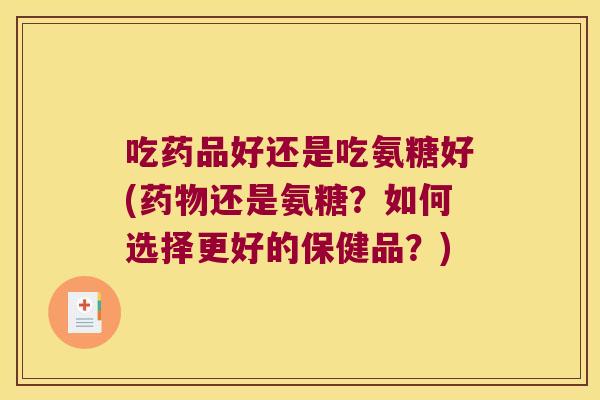 吃药品好还是吃氨糖好(药物还是氨糖?如何选择更好的保健品?)