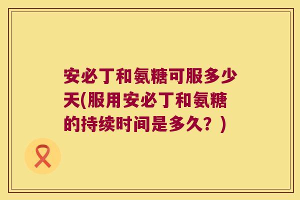 安必丁和氨糖可服多少天(服用安必丁和氨糖的持续时间是多久?)