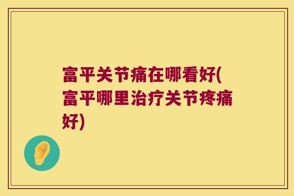 富平关节痛在哪看好(富平哪里治疗关节疼痛好)