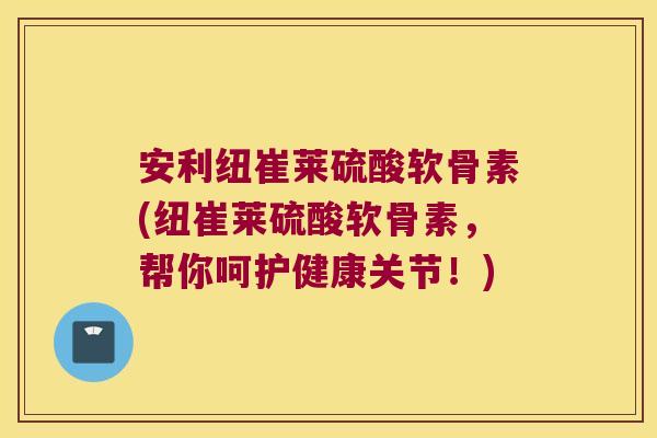 安利纽崔莱硫酸软骨素(纽崔莱硫酸软骨素,帮你呵护健康关节!) 安利纽崔莱硫酸软骨素(纽崔莱硫酸软骨素,帮你呵护健康关节!)