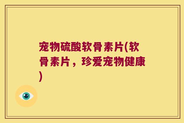 宠物硫酸软骨素片(软骨素片,珍爱宠物健康)