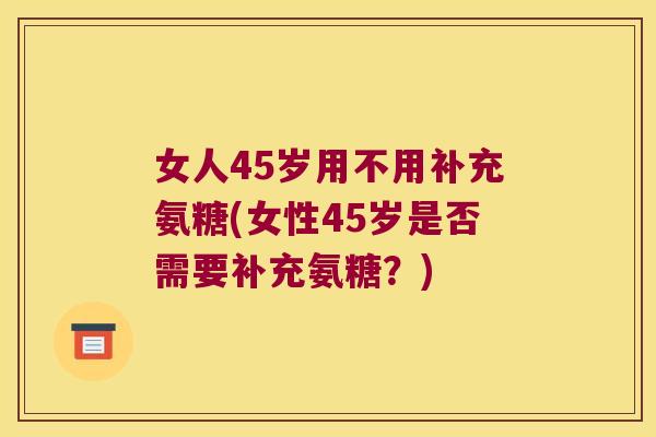 女人45岁用不用补充氨糖(女性45岁是否需要补充氨糖?)