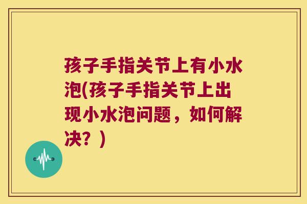 孩子手指关节上有小水泡(孩子手指关节上出现小水泡问题,如何解决?)