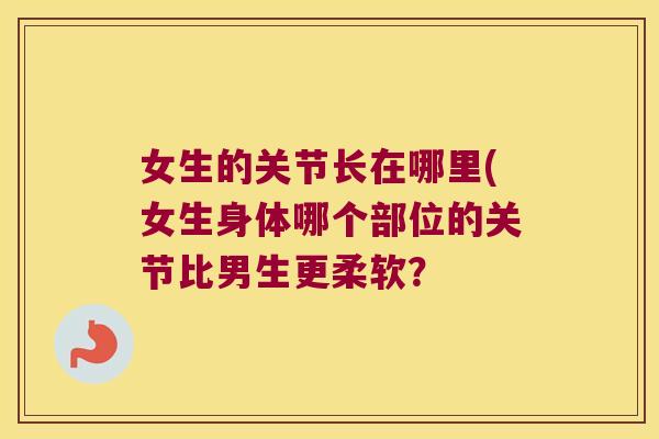 女生的关节长在哪里(女生身体哪个部位的关节比男生更柔软?
