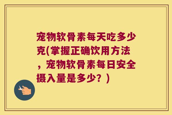 宠物软骨素每天吃多少克(掌握正确饮用方法,宠物软骨素每日安全摄入量是多少?)
