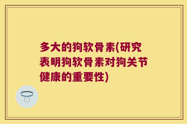 多大的狗软骨素(研究表明狗软骨素对狗关节健康的重要性)