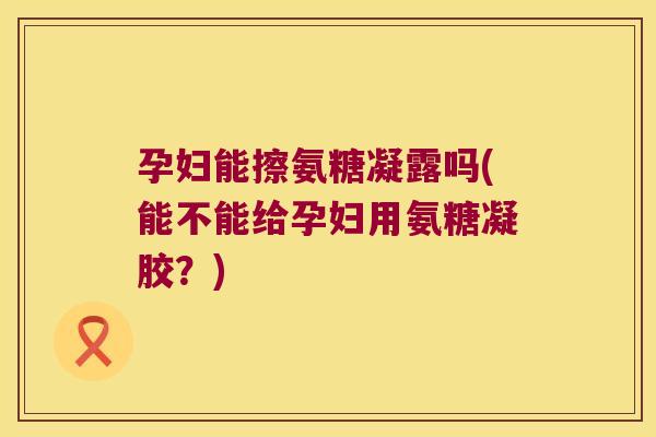 孕妇能擦氨糖凝露吗(能不能给孕妇用氨糖凝胶?) 孕妇能擦氨糖凝露吗(能不能给孕妇用氨糖凝胶?)