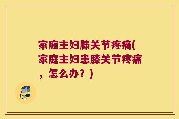 家庭主妇膝关节疼痛(家庭主妇患膝关节疼痛,怎么办?)