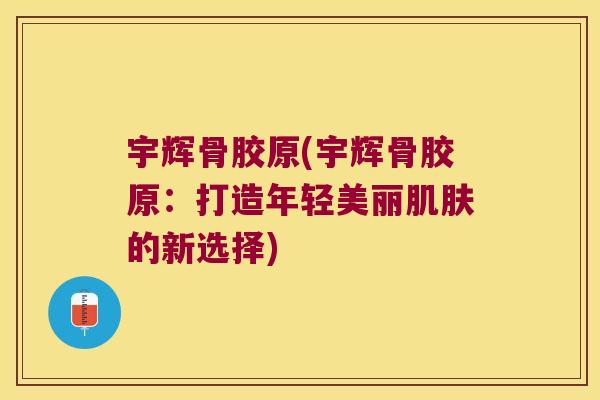 宇辉骨胶原(宇辉骨胶原:打造年轻美丽肌肤的新选择)