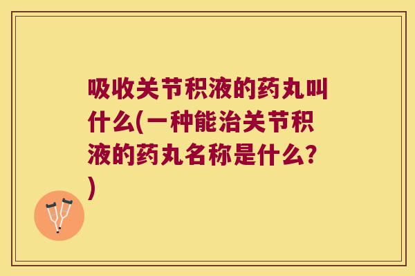 吸收关节积液的药丸叫什么(一种能治关节积液的药丸名称是什么?)