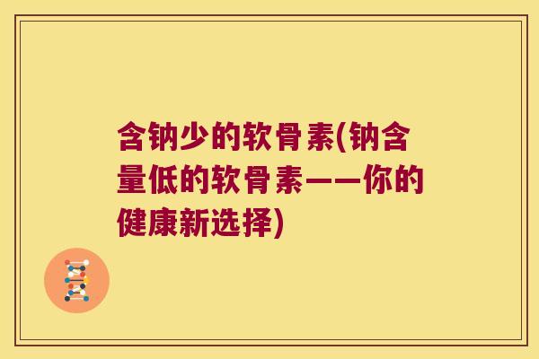 含钠少的软骨素(钠含量低的软骨素——你的健康新选择)