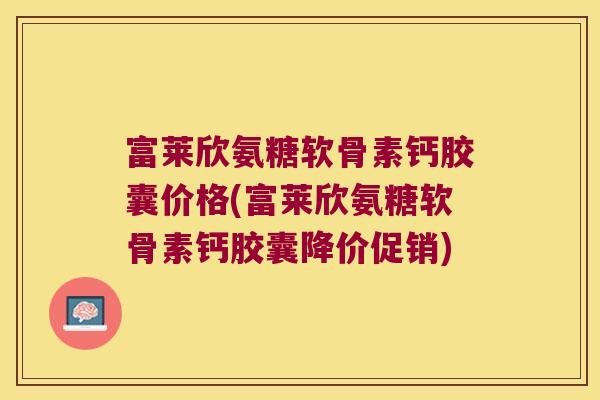 富莱欣氨糖软骨素钙胶囊价格(富莱欣氨糖软骨素钙胶囊降价促销)