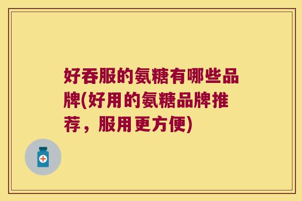 好吞服的氨糖有哪些品牌(好用的氨糖品牌推荐,服用更方便)