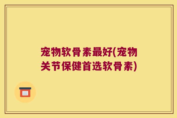 宠物软骨素最好(宠物关节保健首选软骨素)