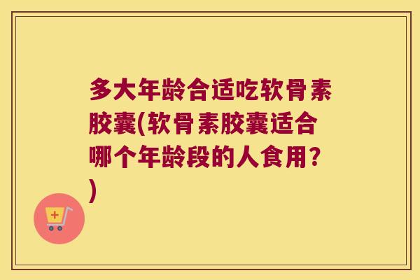 多大年龄合适吃软骨素胶囊(软骨素胶囊适合哪个年龄段的人食用?)