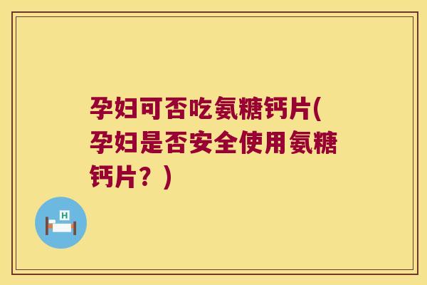 孕妇可否吃氨糖钙片(孕妇是否安全使用氨糖钙片?)
