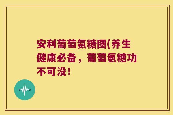 安利葡萄氨糖图(养生健康必备，葡萄氨糖功不可没！