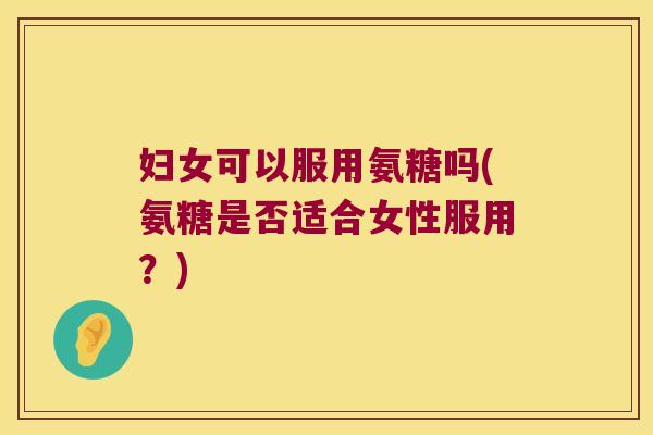 妇女可以服用氨糖吗(氨糖是否适合女性服用?)