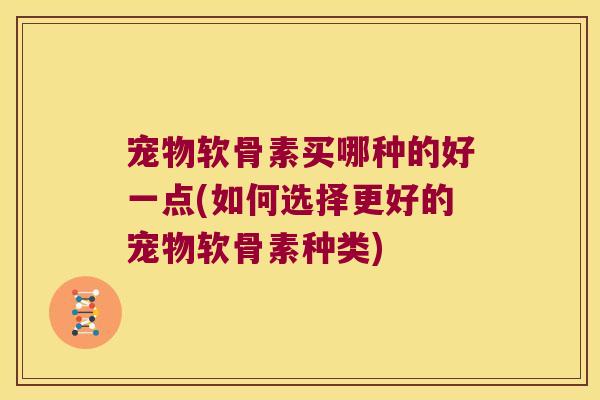 宠物软骨素买哪种的好一点(如何选择更好的宠物软骨素种类)