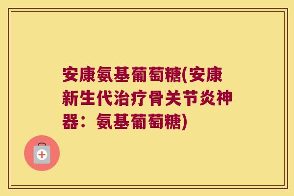 安康氨基葡萄糖(安康新生代治疗骨关节炎神器:氨基葡萄糖)