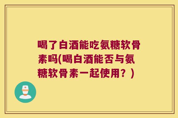 喝了白酒能吃氨糖软骨素吗(喝白酒能否与氨糖软骨素一起使用?)