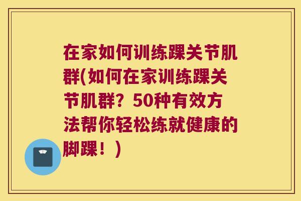 在家如何训练踝关节肌群(如何在家训练踝关节肌群?50种有效方法帮你轻松练就健康的脚踝!)