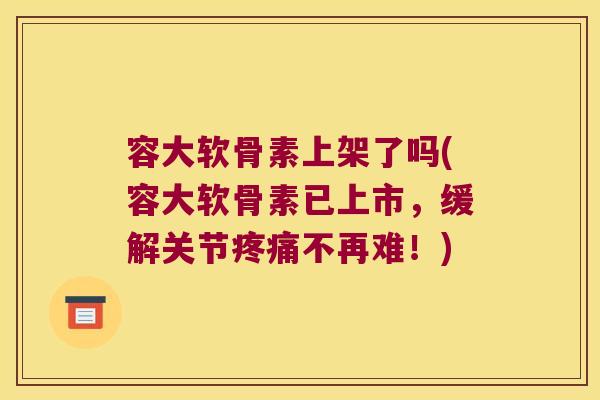 容大软骨素上架了吗(容大软骨素已上市,缓解关节疼痛不再难!)