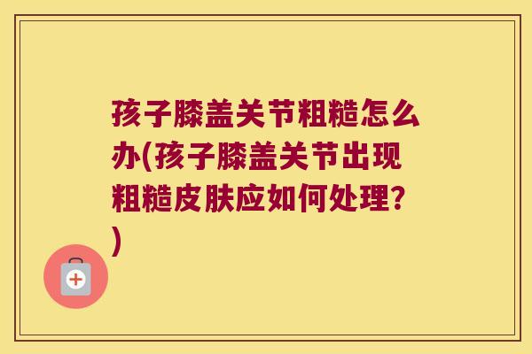 孩子膝盖关节粗糙怎么办(孩子膝盖关节出现粗糙皮肤应如何处理?)
