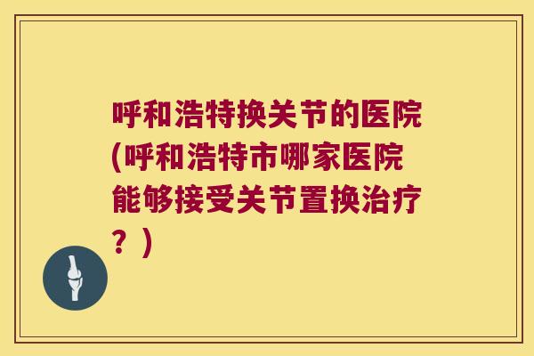 呼和浩特换关节的医院(呼和浩特市哪家医院能够接受关节置换治疗?)