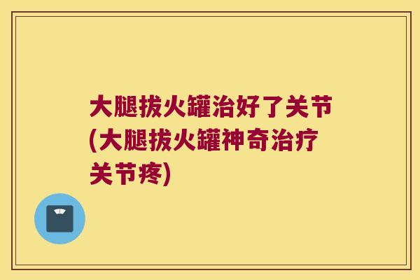 大腿拔火罐好了关节(大腿拔火罐神奇关节疼) 大腿拔火罐好了关节(大腿拔火罐神奇关节疼)