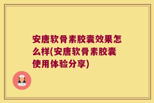 安唐软骨素胶囊效果怎么样(安唐软骨素胶囊使用体验分享)