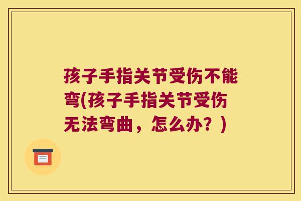 孩子手指关节受伤不能弯(孩子手指关节受伤无法弯曲,怎么办?)