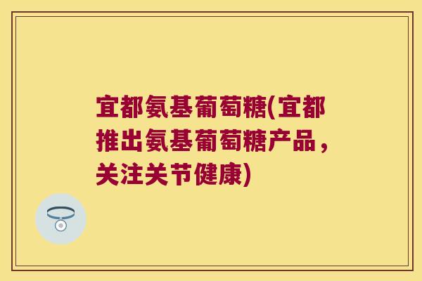 宜都氨基葡萄糖(宜都推出氨基葡萄糖产品,关注关节健康)
