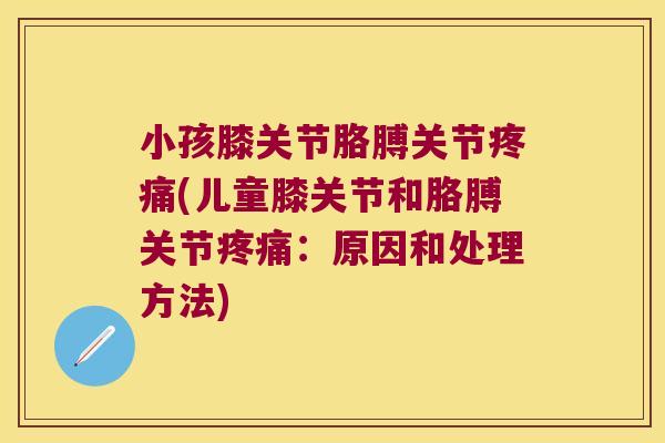 小孩膝关节胳膊关节疼痛(儿童膝关节和胳膊关节疼痛:原因和处理方法)