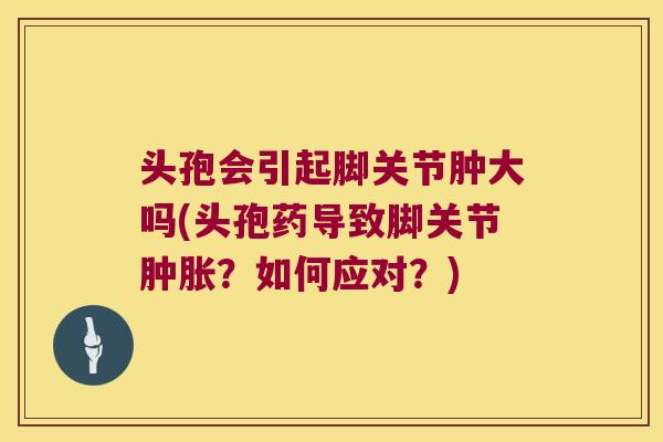 头孢会引起脚关节肿大吗(头孢药导致脚关节肿胀?如何应对?)